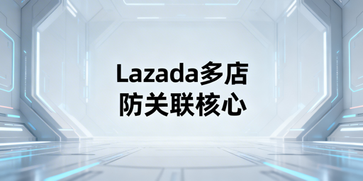 Lazada多店铺防关联：核心逻辑与实操全攻略