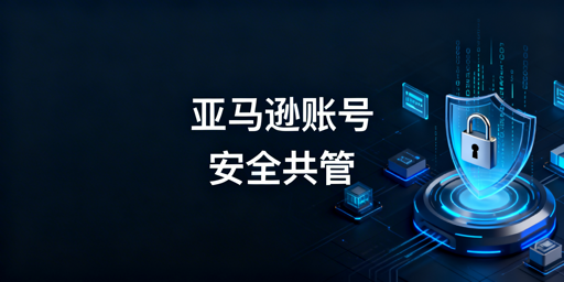亚马逊多人账号安全管理全流程实操指南