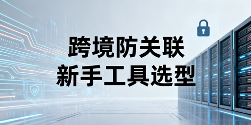 跨境新手防关联浏览器分场景选购指南