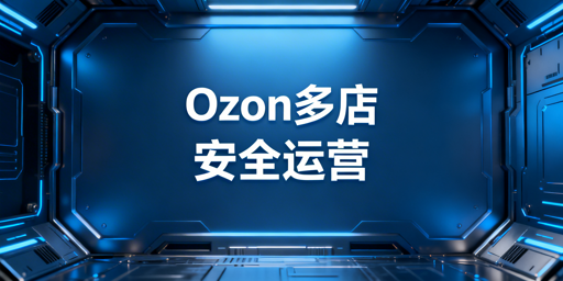 Ozon多店铺账号安全:防关联与合规运营指南