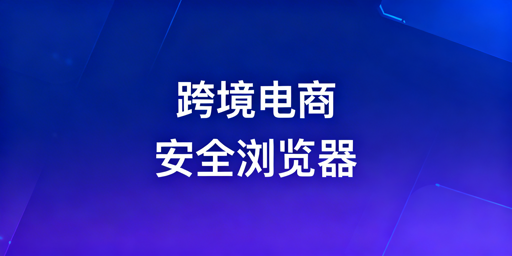 跨境电商安全浏览器:防护体系解析及挑选指南