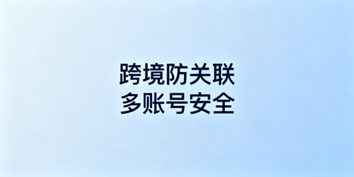 跨境防关联浏览器与普通浏览器的核心差异对比