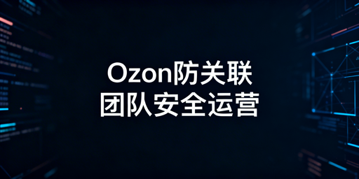 Ozon账号防关联全攻略:多账号、团队安全操作及工具推荐
