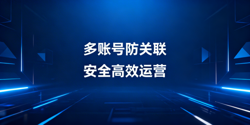 单人管理50+跨境电商账号:防关联与提效全攻略