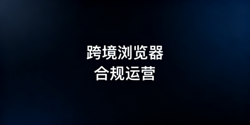 跨境电商浏览器合规全解析及飞跨浏览器推荐