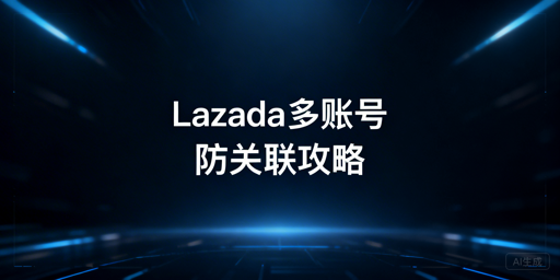 Lazada多账号防关联：核心逻辑与实操指南