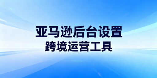 亚马逊新店:后台核心设置全攻略与高效工具推荐