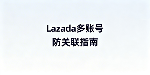 Lazada多账号防关联：核心要点与落地方案