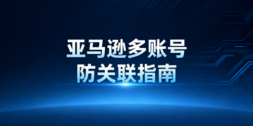 亚马逊多账号防关联：环境、IP与操作全解析