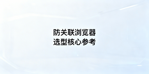 防关联浏览器选购指南及主流产品对比推荐