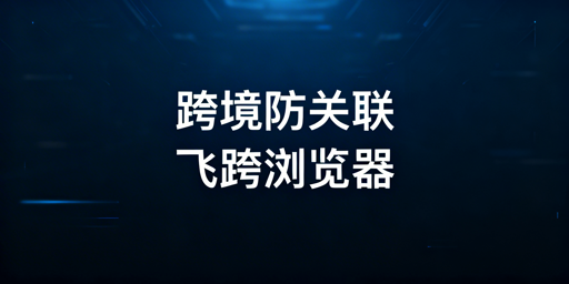 跨境账号风控规避：飞跨防关联浏览器全攻略