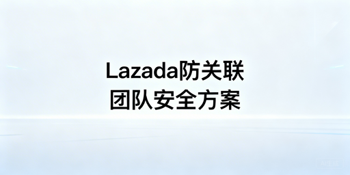 Lazada团队防关联全方案：规则、工具与实操