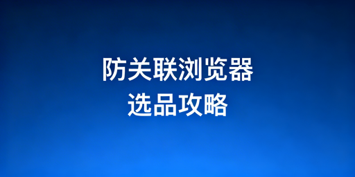 跨境电商防关联浏览器：挑选指南与高口碑推荐