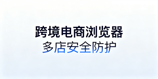 跨境电商浏览器:亚马逊多店铺防关联安全全解析