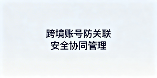《跨境电商团队防关联浏览器选型指南》