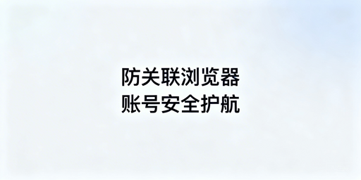 跨境卖家使用防关联浏览器规避账号关联全攻略