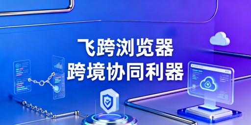 飞跨浏览器：解决跨境电商团队协同三大核心问题