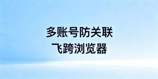 跨境电商多账号防关联：飞跨浏览器及选型参考