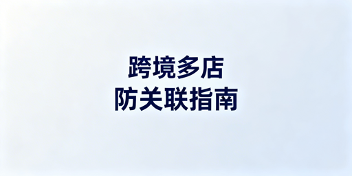 跨境电商多店铺账号关联：成因、检测与防避指南