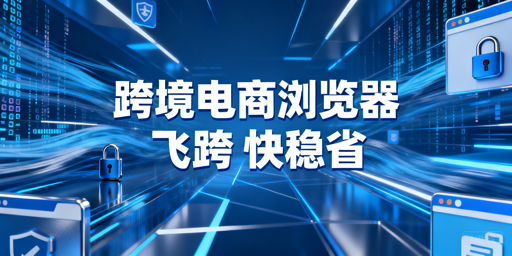跨境电商浏览器：区别解析与高性价比选型推荐