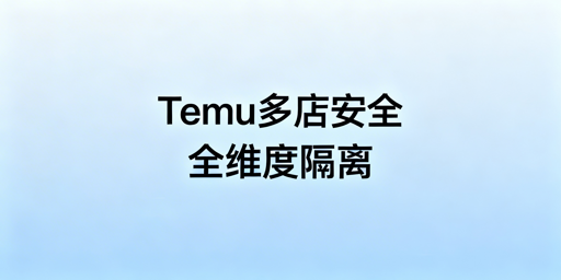 Temu多账号开店安全指南:全维度隔离防关联封号