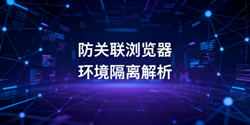 防关联浏览器环境隔离解析及工具选型指南