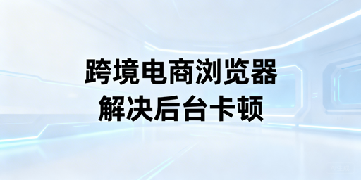 亚马逊后台卡顿怎么解决？跨境浏览器选购使用指南