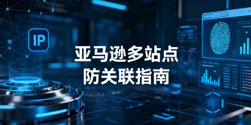 亚马逊多站点防关联：核心逻辑、方案与工具指南