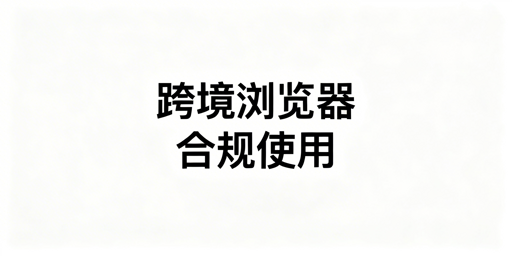 跨境电商浏览器合规指南及飞跨浏览器推荐