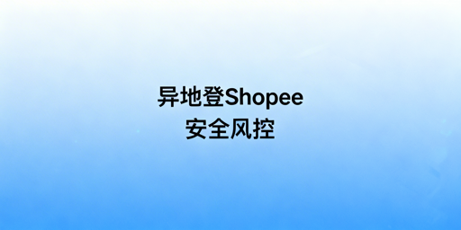 Shopee出差异地登录：风控与账号关联防护全指南