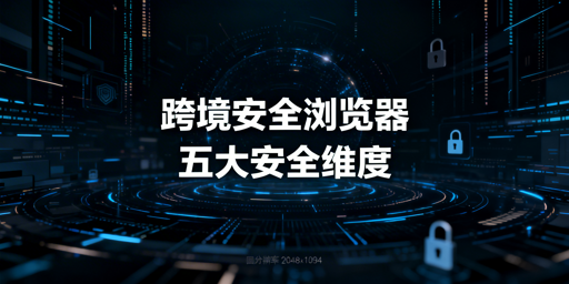跨境电商安全浏览器核心能力及选购使用指南