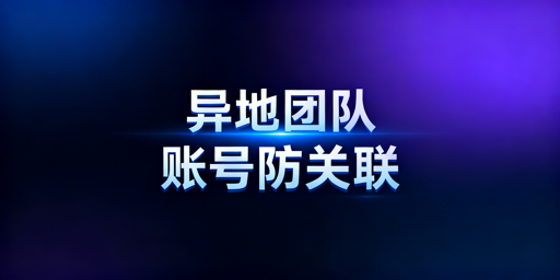 异地团队跨境电商账号防关联核心实操方案
