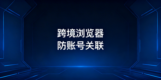 跨境电商浏览器防关联：原理、要点与选型指南