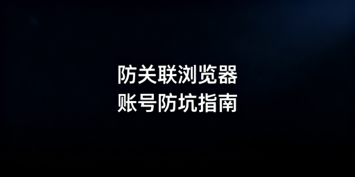 防关联浏览器非万能 跨境账号防封需避坑与选对工具