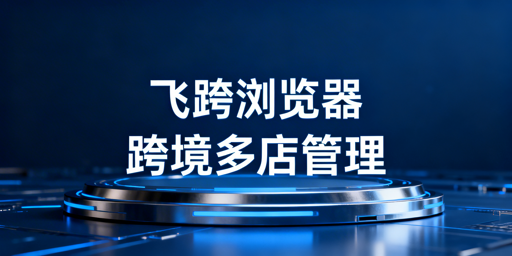 飞跨浏览器：跨境电商多店铺批量运营全解析