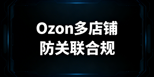 Ozon多店铺防关联与合规运营全流程指南