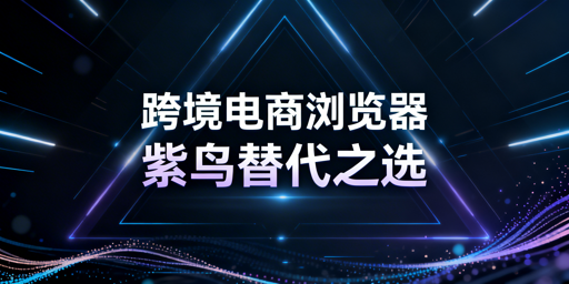 替代紫鸟的跨境电商浏览器：推荐、对比及选型指南