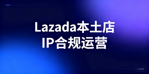 Lazada本土店IP合规全攻略：风控解析与工具推荐