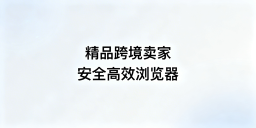 精品跨境卖家:跨境浏览器选型核心攻略