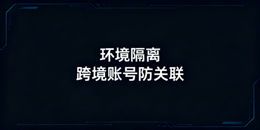 《跨境防关联浏览器环境隔离原理及落地指南》