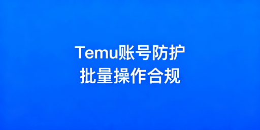 Temu卖家批量操作：账号安全防护实操指南