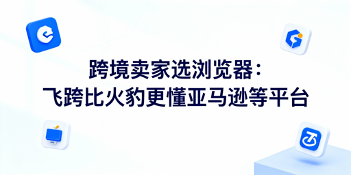 跨境卖家选浏览器:飞跨比火豹更懂亚马逊等平台