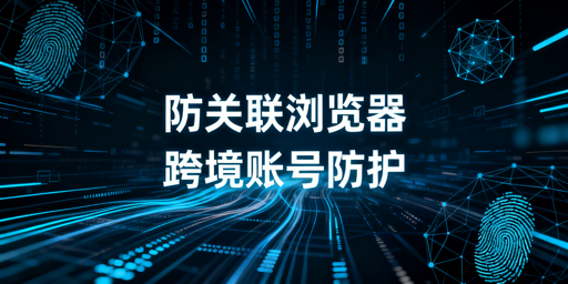 跨境电商防关联浏览器原理及选购使用指南
