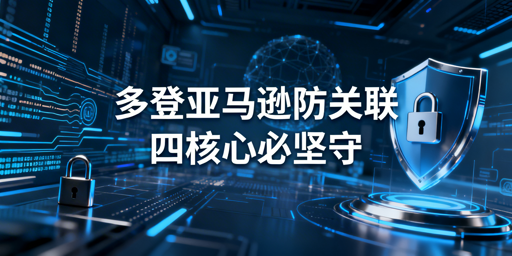 亚马逊多人登录防关联：四核心合规实操指南