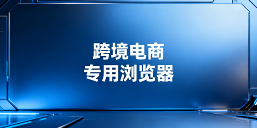 《跨境电商专用浏览器:必要性解析与选择指南》