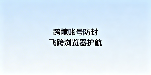 多人共用设备：跨境电商账号防关联首选飞跨浏览器