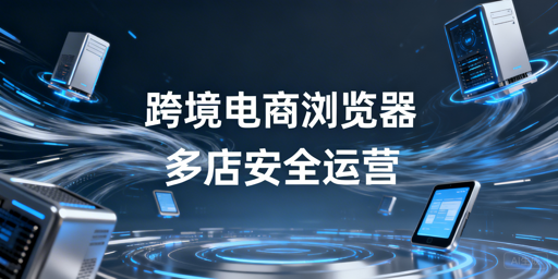 跨境电商浏览器与普通浏览器:多店铺安全运营解析