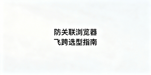 主流防关联浏览器测评及选购指南