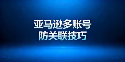 亚马逊多账号防关联:核心方法与工具选择