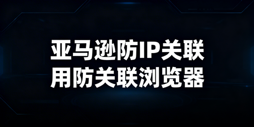 亚马逊IP关联防护:跨境电商防关联浏览器全解析